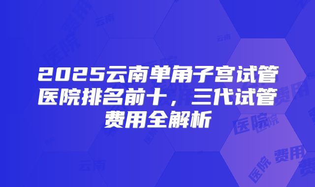 2025云南单角子宫试管医院排名前十，三代试管费用全解析