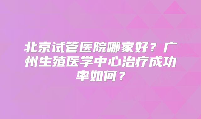 北京试管医院哪家好？广州生殖医学中心治疗成功率如何？