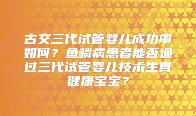 古交三代试管婴儿成功率如何？鱼鳞病患者能否通过三代试管婴儿技术生育健康宝宝？