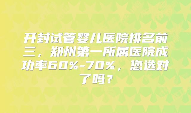 开封试管婴儿医院排名前三，郑州第一所属医院成功率60%-70%，您选对了吗？