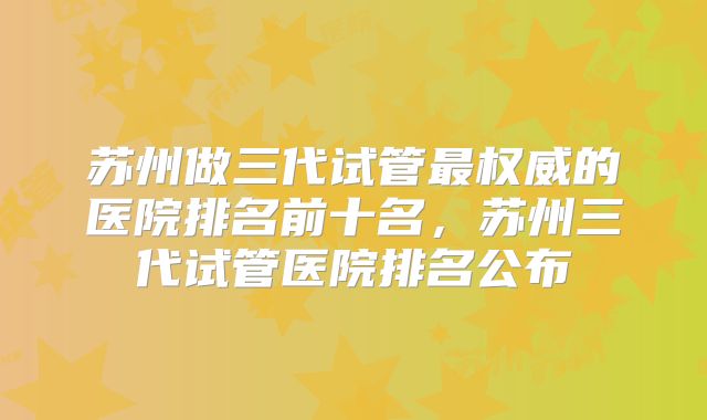 苏州做三代试管最权威的医院排名前十名，苏州三代试管医院排名公布