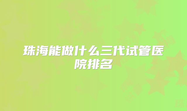 珠海能做什么三代试管医院排名