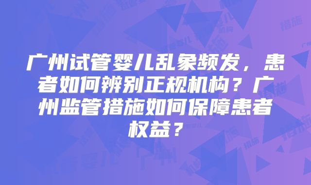 广州试管婴儿乱象频发，患者如何辨别正规机构？广州监管措施如何保障患者权益？