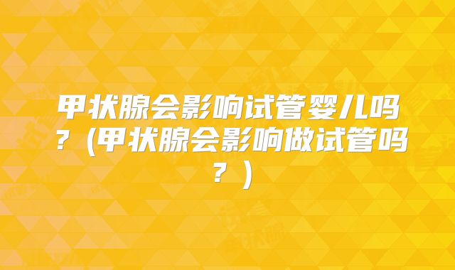 甲状腺会影响试管婴儿吗？(甲状腺会影响做试管吗？)