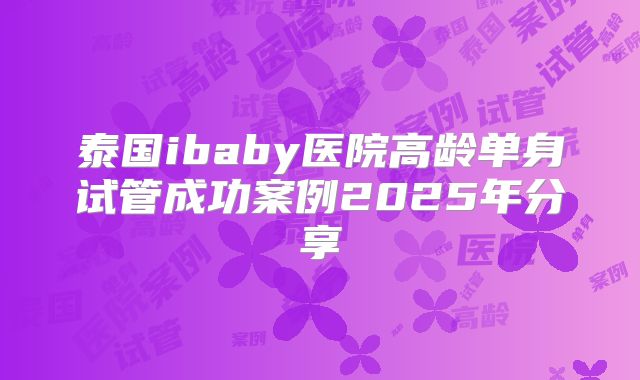 泰国ibaby医院高龄单身试管成功案例2025年分享