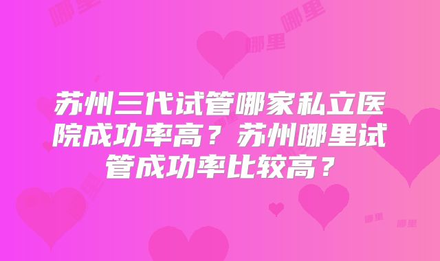 苏州三代试管哪家私立医院成功率高？苏州哪里试管成功率比较高？
