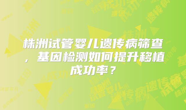株洲试管婴儿遗传病筛查，基因检测如何提升移植成功率？