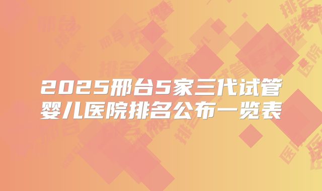 2025邢台5家三代试管婴儿医院排名公布一览表