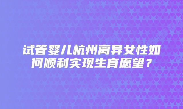 试管婴儿杭州离异女性如何顺利实现生育愿望?