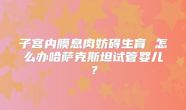 子宫内膜息肉妨碍生育 怎么办哈萨克斯坦试管婴儿?