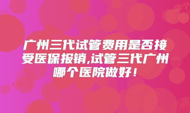 广州三代试管费用是否接受医保报销,试管三代广州哪个医院做好！