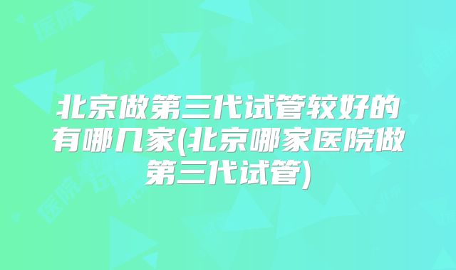 北京做第三代试管较好的有哪几家(北京哪家医院做第三代试管)