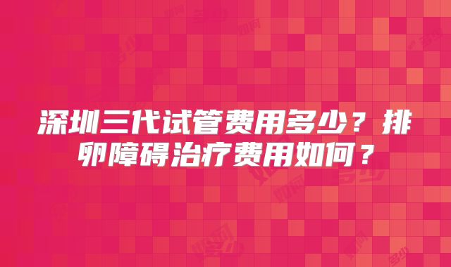 深圳三代试管费用多少？排卵障碍治疗费用如何？