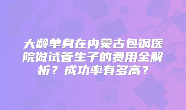 大龄单身在内蒙古包钢医院做试管生子的费用全解析？成功率有多高？