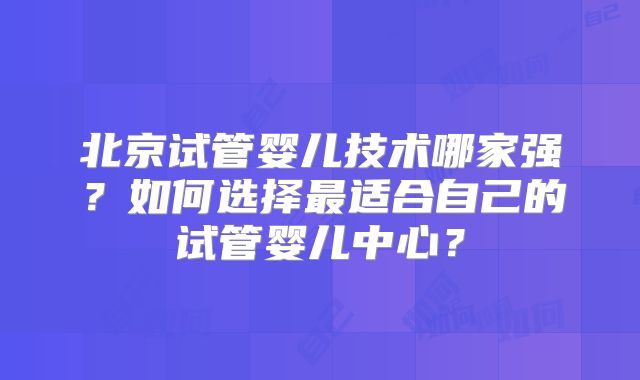 北京试管婴儿技术哪家强?如何选择最适合自己的试管婴儿中心?