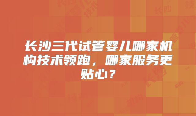 长沙三代试管婴儿哪家机构技术领跑，哪家服务更贴心？