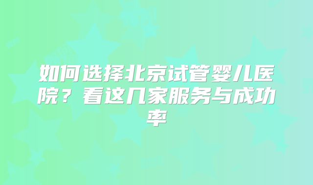 如何选择北京试管婴儿医院?看这几家服务与成功率