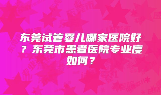 东莞试管婴儿哪家医院好？东莞市患者医院专业度如何？