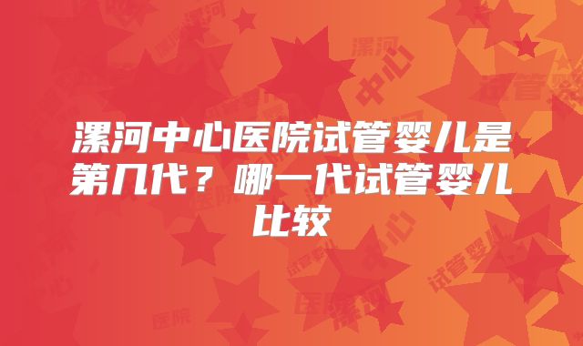 漯河中心医院试管婴儿是第几代？哪一代试管婴儿比较