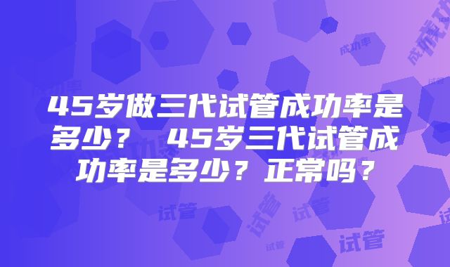 45岁做三代试管成功率是多少？ 45岁三代试管成功率是多少？正常吗？