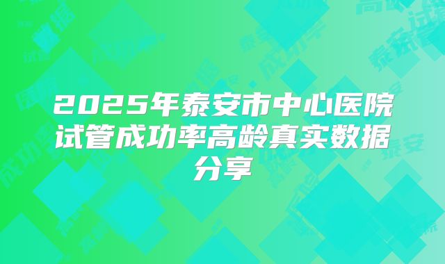 2025年泰安市中心医院试管成功率高龄真实数据分享
