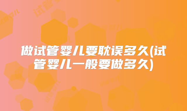 做试管婴儿要耽误多久(试管婴儿一般要做多久)