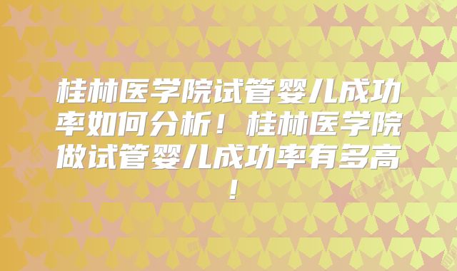 桂林医学院试管婴儿成功率如何分析！桂林医学院做试管婴儿成功率有多高！