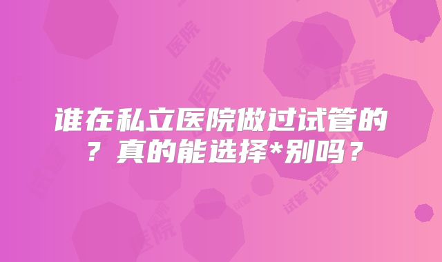 谁在私立医院做过试管的?真的能选择*别吗?