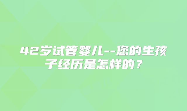 42岁试管婴儿--您的生孩子经历是怎样的？