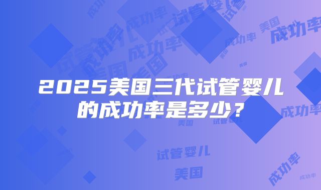 2025美国三代试管婴儿的成功率是多少？
