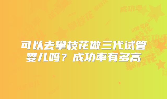 可以去攀枝花做三代试管婴儿吗?成功率有多高