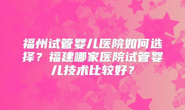福州试管婴儿医院如何选择?福建哪家医院试管婴儿技术比较好?