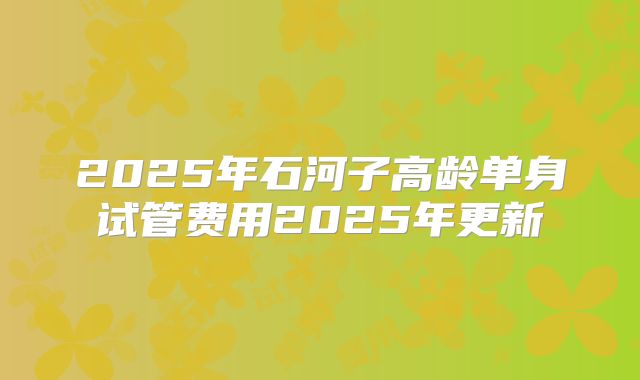 2025年石河子高龄单身试管费用2025年更新