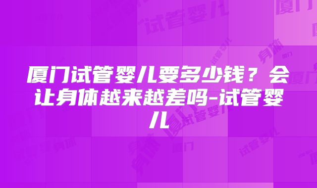 厦门试管婴儿要多少钱？会让身体越来越差吗-试管婴儿