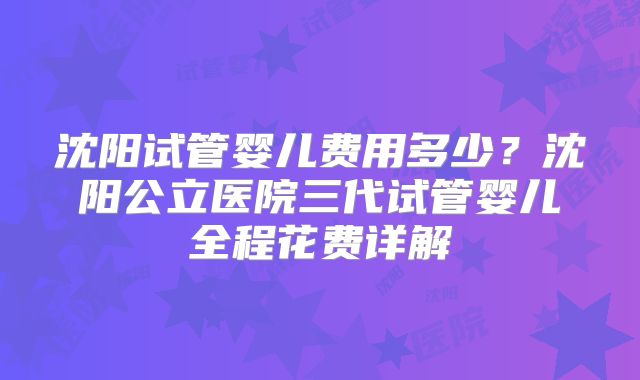 沈阳试管婴儿费用多少？沈阳公立医院三代试管婴儿全程花费详解