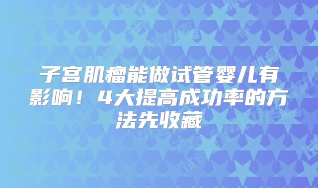 子宫肌瘤能做试管婴儿有影响！4大提高成功率的方法先收藏