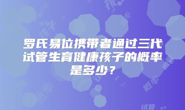 罗氏易位携带者通过三代试管生育健康孩子的概率是多少？
