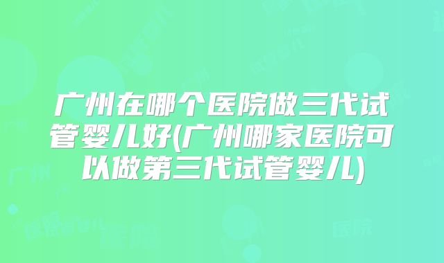 广州在哪个医院做三代试管婴儿好(广州哪家医院可以做第三代试管婴儿)