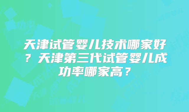 天津试管婴儿技术哪家好？天津第三代试管婴儿成功率哪家高？