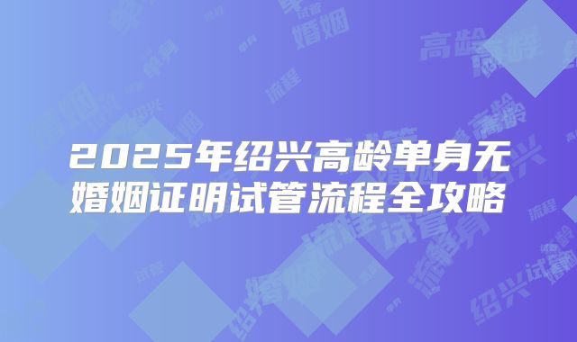 2025年绍兴高龄单身无婚姻证明试管流程全攻略