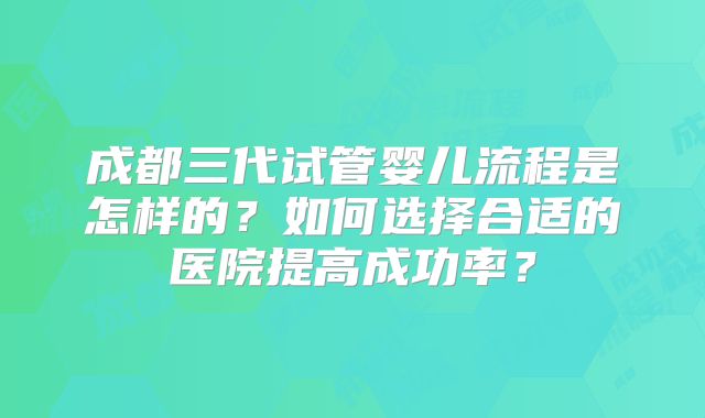 成都三代试管婴儿流程是怎样的？如何选择合适的医院提高成功率？
