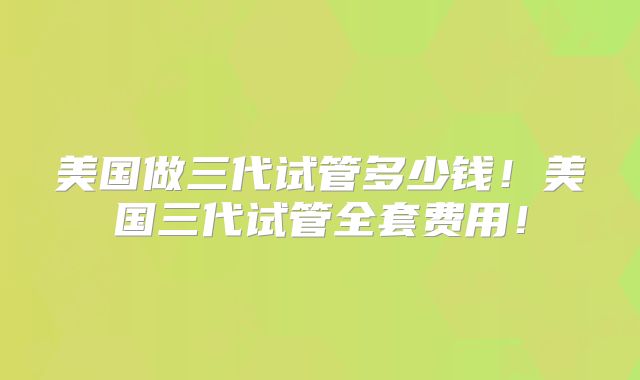美国做三代试管多少钱！美国三代试管全套费用！