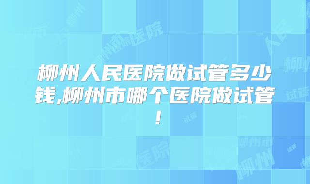 柳州人民医院做试管多少钱,柳州市哪个医院做试管!