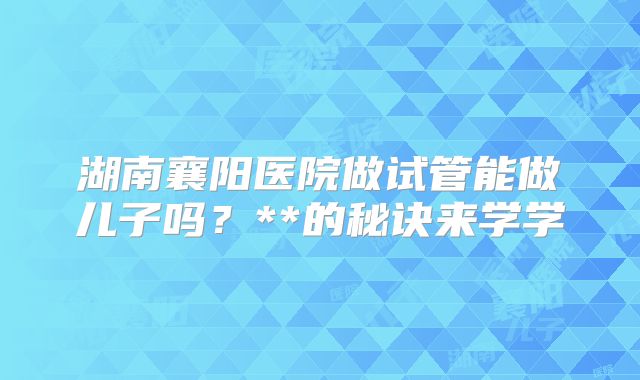 湖南襄阳医院做试管能做儿子吗?**的秘诀来学学