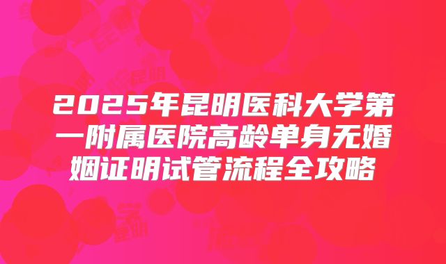 2025年昆明医科大学第一附属医院高龄单身无婚姻证明试管流程全攻略