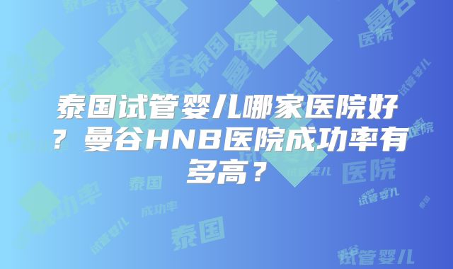 泰国试管婴儿哪家医院好？曼谷HNB医院成功率有多高？