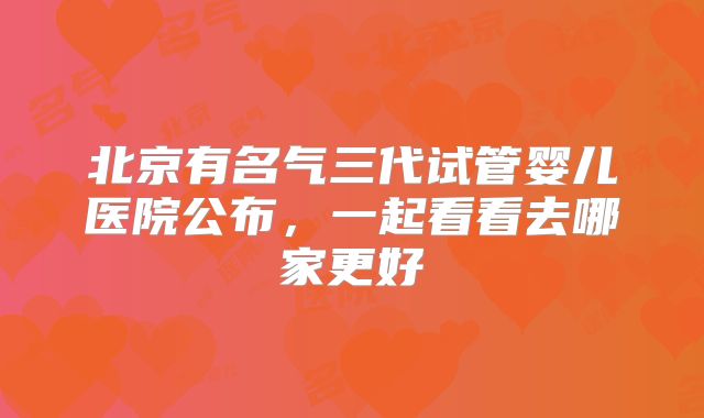 北京有名气三代试管婴儿医院公布，一起看看去哪家更好