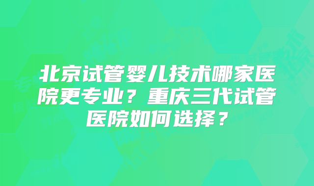 北京试管婴儿技术哪家医院更专业？重庆三代试管医院如何选择？