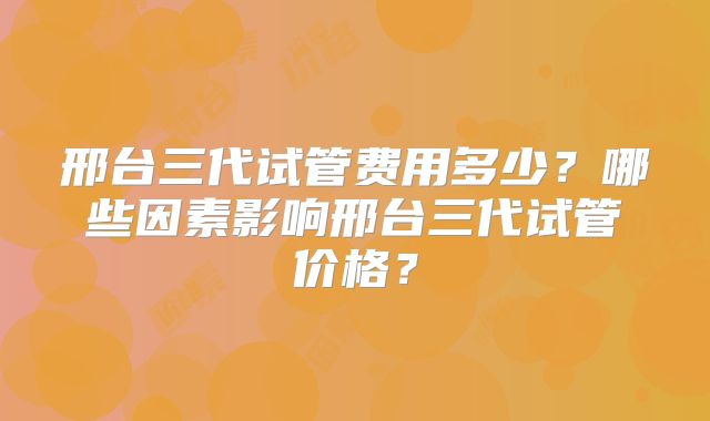 邢台三代试管费用多少?哪些因素影响邢台三代试管价格?