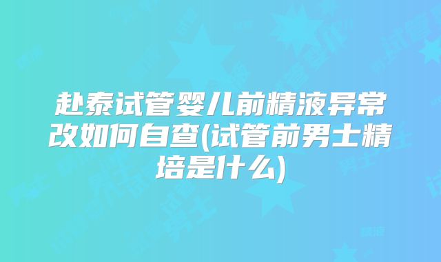 赴泰试管婴儿前精液异常改如何自查(试管前男士精培是什么)